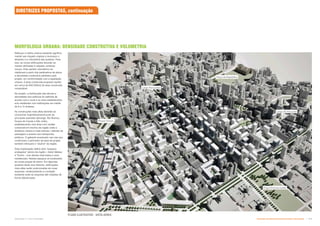 Reforçar a malha urbana existente significa
manter seu traçado original e recompor o
desenho e a volumetria das quadras. Para
isso, as novas edificações deverão se
manter alinhadas à calçada, evitando
recuos. Este partido volumétrico se
viabilizará a partir dos parâmetros de altura
e densidade construtiva adotados pelo
projeto, em conformidade com a legislação
urbana. A área construída proposta resulta
em cerca de 800.000m2 de área construída
computável.
No projeto, a distribuição das alturas e
densidades dos edifícios foi definida de
acordo com o local e os usos estabelecidos
e/ou existentes com edificações em média
de 8 a 12 andares.
As construções mais altas deverão se
concentrar majoritariamente junto às
principais avenidas (Ipiranga, Rio Branco,
Duque de Caxias e São João),
estabelecendo uma área com caráter
comercial em trechos da região onde a
dinâmica urbana é mais intensa—trânsito de
passagem e acesso aos transportes
públicos. O gabarito acentuado nas vias que
conformam o perímetro da área de projeto
também reforçará o “skyline” da região.
Esta implantação define dois “espaços
protegidos” dentro da região—Setor Nébias
e Triunfo - com alturas mais baixa e usos
residenciais. Nestes espaços se localizarão
as novas praças de bairro. Em algumas
quadras deste dois Setores, edificações
mais altas serão posicionadas em suas
esquinas, reinterpretando a condição
existente onde as esquinas são tratadas de
forma diferenciada.
PLANO ILUSTRATIVO - VISTA AÉREA
DIRETRIZES PROPOSTAS, continuação
MORFOLOGIA URBANA: DENSIDADE CONSTRUTIVA E VOLUMETRIA
Poupa Tempo
Largo Paissandú
Praça Princesa Isabel
Praça da República
Largo do Arouche
Subproduto 5.1: Pue Consolidado Diretrizes do Desenvolvimento Urbano: Renovação  
 