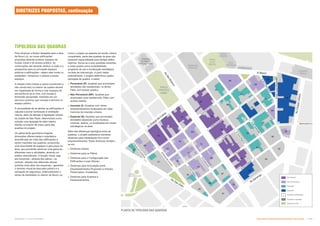 PLANTA DE TIPOLOGIA DAS QUADRAS
da cidade de São Paulo, determinará como
solução uma tipologia de pátio interno
híbrido no interior da maior parte das
quadras do projeto.
Os pátios terão geometria irregular,
dimensões diferenciadas e arquitetura
diversificada em vista das edificações a
serem mantidas nas quadras, produzindo
uma diversidade de espaços e percursos na
área, que permitirão absorver uma gama de
diferentes usos e atividades, atraindo um
público diversificado. A fruição visual, seja
ela horizontal—através dos pátios—ou
vertical—através das diferentes alturas
(prédios mais altos nas esquinas)—garantirá
o domínio visual da área pelo público e a
sensação de segurança, potencializando o
senso de identidade no interior da Nova Luz.
Permeável
Não Permeável
Inserção
Especial
Quadras detalhadas
Quadras mantidas
Espaços livres
TIPOLOGIA DAS QUADRAS
Como o projeto se assenta em tecido urbano
consolidado, parte das quadras da área não
possuem espacialidade para abrigar pátios
internos. Soma-se a isso questões inerentes
a cada quadra como acessibilidade,
programa de uso e localização estratégica
na área de intervenção. A partir deste
entendimento, o projeto determinou quatro
tipologias de quadra, a saber:
 Permeável (P): Quadras que acomodam
atividades não residenciais. no térreo
Pátio com acesso público;
 Não Permeável (NP): Quadras que
acomodam usos residenciais. Pátio com
acesso restrito;
 Inserção (I): Quadras com vários
empreendimentos localizados em lotes
menores de inserção urbana;
 Especial (S): Quadras que acomodam
atividades especiais como museus,
cinemas, teatros, ou localizadas em locais
estratégicos na área.
Além das diferenças tipológica entre as
quadras, o projeto estabelece inúmeras
diretrizes para implantação dos novos
empreendimentos. Estas diretrizes dividem-
se em:
 Diretrizes Gerais;
 Diretrizes para os Pátios;
 Diretrizes para a Configuração das
Edificações e suas Alturas;
 Diretrizes para Articulação entre
Empreendimentos Propostos e Imóveis
Preservados / Existentes;
 Diretrizes para Acessos e
Estacionamentos.
Para alcançar a fluidez desejada para a área
da Nova Luz, as novas edificações
propostas deverão produzir espaços de
fruição visual e de acesso público. As
construções não deverão obstruir a visão e a
perspectiva para os principais espaços
públicos e edificações—sejam elas novas ou
existentes—tampouco o acesso a esses
espaços.
A relação entre cheios e vazios (construído e
não construído) no interior da quadra deverá
ser organizada de forma a criar espaços de
permanência ao ar livre, com escala e
dimensão apropriada, inseridos em um
percurso contínuo que começa e termina no
espaço público.
A necessidade de se alinhar as edificações à
calçada e prover iluminação e ventilação
natural, além de atender à legislação urbana
DIRETRIZES PROPOSTAS, continuação
Subproduto 5.1: Pue Consolidado Diretrizes do Desenvolvimento Urbano: Renovação  
 
