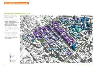 VISTA AÉREA TIPOLOGIA DAS QUADRAS
São diretrizes que se aplicam a todas as
quadras, e resumem parte do que já foi
mencionado anteriormente:
 Edifícios mais altos devem ser
concentrados nas esquinas das quadras;
 Incorporar, sempre que possível, a
Estratégia de Sutentabilidade (ver capítulo
2) para as novas edificações;
 Reforçar a malha urbana através de
construções alinhadas com a calçada;
 Promover fachadas ativas, com fruição
visual e acesso direto do espaço público
aos usos compatíveis com as atividades
de cada Setor (Nébias, Rio Branco, Triunfo
e Mauá);
 Estabelecer distinções arquitetônicas
entre os espaços público, privado de uso
público e privado, sem entretanto,
interromper a integração e a fruição
desejada entre estes espaços;
 Adotar ventilação e iluminação natural no
interior das quadras.
DIRETRIZES PROPOSTAS, continuação
TIPOLOGIA DAS QUADRAS: Diretrizes Gerais
Permeável
Não Permeável
Inserção
Especial
Quadras detalhadas
Quadras mantidas
Espaços livres
Subproduto 5.1: Pue Consolidado Diretrizes do Desenvolvimento Urbano: Renovação  
 