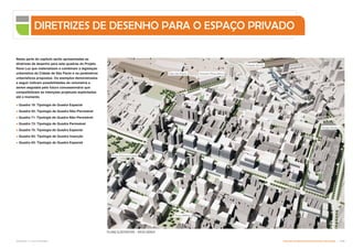 Nesta parte do capítulo serão apresentadas as
diretrizes de desenho para sete quadras do Projeto
Nova Luz que materializam e combinam a legislação
urbanística da Cidade de São Paulo e os parâmetros
urbanísticos propostos. Os exemplos demonstrados
a seguir indicam possibilidades de volumetria a
serem seguidas pelo futuro concessionário que
compatibilizam as intenções projetuais explicitadas
até o momento.
 Quadra 19: Tipologia de Quadra Especial
 Quadra 55: Tipologia de Quadra Não-Permeável
 Quadra 71: Tipologia de Quadra Não-Permeável
 Quadra 73: Tipologia de Quadra Permeável
 Quadra 75: Tipologia de Quadra Especial
 Quadra 83: Tipologia de Quadra Inserção
 Quadra 93: Tipologia de Quadra Especial
DIRETRIZES DE DESENHO PARA O ESPAÇO PRIVADO
PLANO ILUSTRATIVO - VISTA AÉREA
Sala São Paulo
Praça Princesa Isabel
Praça Nébias
Estação Pinacoteca
Poupa Tempo
Estação da Luz
Subproduto 5.1: Pue Consolidado Diretrizes do Desenvolvimento Urbano: Renovação  .
 