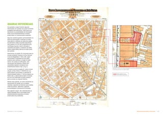 Os exemplos a seguir ilustram algumas
intervenções em quadras nas quais há imóveis
protegidos pelo patrimônio, onde buscou-se
demonstrar as possibilidades de articulação
entre novos empreendimentos e imóveis
preservados ou remanescentes existentes.
Algumas quadras guardam particularidades na
forma da intervenção e merecem um olhar
mais atento e criterioso por parte dos orgãos
de patrimônio. Estas propostas específicas
(nas quadras 19 e 81) são consequência da
morfologia proposta, onde é reforçada a
volumetria da quadra e o desenho da malha,
sendo criados patios internos na maior parte
das quadras.
Desta forma, na quadra 19, é proposto para os
imóveis tombados, situados na Rua General
Couto de Magalhães nº 358 e 280, sejam
seccionados e suprimidos em sua parte
posterior para viabilizar a criação do pátio
interno. Em ambas as edificações, esta
intervenção não prejudica a leitura das
volumetrias originais e tampouco seu
entendimento histórico (fig.1 e fig. 2).
O mesmo ocorre na quadra 81, onde o imóvel
situado na Rua Vitória nº 349/345 tem sua
parte posterior seccionada e é alinhado ao
imóvel tombado lindeiro, nº 343 da mesma rua.
Neste caso, a intervenção propõe a inserção
de uma nova edificação na parte posterior
para se somar ao conjunto histórico.
Nestas duas quadras, as novas volumetrias se
harmonizam em escala com os prédios
mantidos, seguindo as diretrizes supra citadas
neste documento, referentes a gabarito,
horizontalidade e alinhamento de fachada.
Nas páginas à seguir, são materializadas as
regras adotadas para a articulação entre
empreendimentos propostos e imóveis
preservados e/ou existentes.
FIGURA 2: LOTE SITO À RUA GENERAL COUTO DE MAGALHÃES
Nº 358 (NO ALTO) E Nº 280 (ACIMA)
FIGURA 1: MAPA SARA BRASIL
QUADRAS REFERENCIAIS
Parte posterior a ser
seccionada e suprimida
Subproduto 5.1: PUE Consolidado Desenvolvimento Urbano: Preservação  +
 