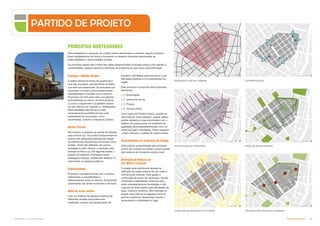 Subproduto 5.1: Pue Consolidado Partido Urbanístico  +
Para estabelecer e alcançar um projeto urbano estruturado e coerente, alguns princípios
foram estabelecidos de forma a incorporar no desenho soluções relacionadas às
potencialidades e oportunidades na área.
Os princípios abaixo são a base das idéias desenvolvidas no projeto urbano com relação a
conectividade, espaços abertos e definição do programa de usos para cada edificação.
Proteger a Malha Urbana
A malha urbana na forma de quadrícula é
uma das principais características do bairro
que deve ser preservada. Os bulevares que
circundam e cortam a área proporcionam
acessibilidade e conexão com o entorno.
Propomos um mini-anel viário que garanta
acessibilidade ao interior da área da Nova
Luz sem comprometer a qualidade urbana
em seu interior (ver Capítulo 3 - Mobilidade).
Essa estratégia permite que a rede
remanescente possibilite formas mais
sustentáveis de locomoção, como
caminhadas, ciclismo e transporte público.
Definir Portais
Reconhecer e acentuar os pontos de entrada
para a Nova Luz. Os pontos fundamentais de
acesso são destacados através da criação
de referências urbanas que funcionam como
portais. Estes são definidos em pontos
estratégicos para reforçar a transição para
entrada na Nova Luz. Em algumas áreas, o
projeto vai melhorar e fortalecer essas
passagens urbanas, enfatizando edifícios e
valorizando os espaços públicos.
Conectividade
Promover conexões francas com o entorno,
melhorando a acessibilidade e
deslocamentos entre os setores, fomentando
caminhadas nas áreas comerciais e de lazer.
Rede de áreas verdes
Criar um sistema de espaços públicos de
diferentes escalas associados aos
existentes, criando uma ampla gama de
funções e atividades para incentivar o uso
das áreas públicas e os investimentos na
região.
Este princípio é composto pelos seguintes
elementos:
 1. Arborização;
 2. Jardins de chuva;
 3. Praças;
 4. Terraço jardim.
Como parte do Projeto Urbano, propõe-se
uma rede de novos parques, praças, pátios,
jardins elevados e ruas arborizadas com o
objetivo de proporcionar um ambiente de
qualidade para empreendimentos, com um
senso de lugar e identidade. Esses espaços
e rotas reforçam o padrão da malha urbana.
Acessibilidade às Conexões da Cidade
Potencializar acessibilidade aos principais
pontos de conexão da cidade, proporcionada
pelo sistema de transporte público local.
Definição de Setores de
uso Misto e Âncoras
O projeto está estruturado através da
definição de quatro setores de uso misto e
com âncoras urbanas. Para ajudar a
construção de senso de vizinhança, escala,
orientação e legibilidade, estas âncoras
estão estrategicamente localizadas e são
capazes de atrair público para atividades de
lazer, cultura e comércio. São inseridas no
projeto para reforçar as ligações entre os
bairros e destinos, destacando visuais e
aumentando a identidade do lugar.
PRINCÍPIOS NORTEADORES
PROTEGER A MALHA URBANA DEFINIR PORTAIS
ESTABELECER ÂNCORAS URBANAS
CONECTAR AO RESTANTE DA CIDADE
FORTALECER AS CONEXÕES REDE DE ÁREAS VERDES
PARTIDO DE PROJETO
 