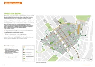Subproduto 5.1: Pue Consolidado Diretrizes do Espaço Público  +
CIRCULAÇÃO DE PEDESTRES
Principais Recomendações
 Aumento do espaço público destinado
para pedestres;
 Criação de fachadas ativas com vitrines
voltadas para a rua de modo a aumentar o
controle visual no espaço público;
 Implementar travessias de pedestres com
redutores de velocidade;
 Uso criterioso de vegetação, iluminação e
pavimentação para criar uma melhor
ambientação urbana que estimule o
caminhar.
O adensamento proposto com a duplicação do número de habitantes promoverá o aumento
dos deslocamento a pé, de bicicleta, transporte público e individual. O projeto deverá
facilitar a mobilidade na área, proporcionando a criação de rotas seguras e confortáveis e,
ao mesmo tempo, minimizando o uso de automóveis no interior da área do projeto.
As ruas Vitória e Santa Ifigênia são as principais ruas de contato com o entorno (os bairros
da República, Sé, Bom Retiro e Luz): A Rua Vitória é o principal eixo de ligação entre os
setores de projeto propostos. Bem sombreada e iluminada, integra uma série de pequenos
espaços, esquinas e cruzamentos, além das zonas residenciais (Nébias e Triunfo).
A Rua Santa Ifigênia conecta o bairro da República ao bairro de Campos Elíseos.
Entretanto, hoje esta rua é extremamente congestionada, insegura e desconfortável sob o
ponto de vista da circulação de pedestres. Para resolver esta questão, o projeto propõe
liberar ao máximo a superfície da rua para o trânsito de pedestres:
 As calçadas são alargadas;
 É retirado o estacionamento ao longo da rua, permitindo somente paradas para carga e
descarga;
 O plantio de árvores se dá somente próximo às esquinas;
 Recomenda-se que se avalie um sistema de gestão do tráfego que permita restringir a
circulação de veículos nos horários de maior frequência de público.
Parte das calçadas da Avenida Duque de Caxias e Rua Mauá serão alargadas,
consolidando o denominado Bulevar Cultural. As vias consideradas como prioritárias para
pedestres apresentam calçadas mais largas sombreadas e iluminadas.
Vias exclusivas de pedestres
Vias prioritárias para o pedestre
Melhoria das condições
de circulação
Espaços livres [pavimentado]
Uso de redutores de velocidade
Circulação interna às quadras
Espaços livres [verde]
Conexão estratégica de
pedestres
CIRCULAÇÃO DE PEDESTRES
MOBILIDADE, continuação
 