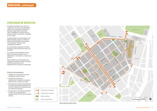 Subproduto 5.1: Pue Consolidado Diretrizes do Espaço Público  -
Ciclovia (Classe I com separador)
Ciclofaixa (Classe II com pintura)
O transporte cicloviário de uso diário, de
caráter não só local mas de longa distância,
contribui com a locomoção de pessoas e
pequenas cargas dentro do perímetro
urbano, desafogando o sistema viário de
transporte público e melhorando a qualidade
do ar da cidade.
O projeto propõe uma rede cicloviária, com
espaço adequado e seguro. O sistema se
divide em duas tipologias: faixa exclusiva
com separadores (ciclovia) e faixa
compartilhada (ciclofaixa).
As ciclovias estão localizadas na Avenida
Rio Branco, parte da Duque de Caxias e na
Rua Mauá.
As ciclofaixas estão localizadas nas ruas
internas da área, demarcadas com cor
diferenciada e “olho de gato” ao longo de seu
percurso.
Para incentivar o uso de bicicletas serão
instalados bicicletários em todas as quadras,
preferencialmente próximo aos
estabelecimentos comerciais e institucionais.
CIRCULAÇÃO DE BICICLETAS
CIRCULAÇÃO DE BICICLETAS
MOBILIDADE, continuação
Espaços livres [pavimentado]
Espaços livres [verde]
Principais Recomendações
 Instalação de um bicicletário (com sete
unidades) por quadra (mínimo);
 Coordenar as propostas de
melhoramentos cicloviários com aquelas
existentes para o restante da cidade;
 Recomenda-se a provisão de bicicletários
e chuveiros para público equivalente a 5%
da máxima lotação dos empreendimentos
não residenciais propostos;
 Recomenda-se a provisão de bicicletários
no interior dos empreendimentos
residenciais para 15% dos seus ocupantes
(mínimo).
 