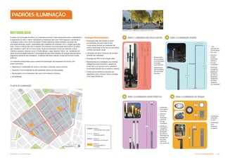 Subproduto 5.1: Pue Consolidado Diretrizes do Espaço Público  !
L1 L2
L3 L4
1m
,25m
6.5m
,25m
8m
1,5m
4,5m
,36m
,22m
METODOLOGIA
A paleta de iluminação da Nova Luz pretende promover níveis adequados para a visibilidade e
a segurança de todo o bairro, reforçando a hierarquia das ruas e dos espaços e ajudando a
consagrar a área como única na cidade. Postes históricos serão mantidos ao longo das
principais avenidas; porém, realinhados para trabalhar em uníssono com o projeto geral das
ruas. Como a maioria das vias é estreita, foi proposta uma iluminação para ambos os lados
das calçadas a partir de um único ponto. Ruas proeminentes (como por exemplo a Rua
Vitória) e espaços urbanos como a Praça Nébias, Largo General Osório, etc. receberão em
parte uma iluminação especial. A iluminação de piso será utilizada em praças para promover
segurança adicional aos pedestres, e estética sutil para massas verdes de árvores e artes
públicas.
Os materiais selecionados para a paleta de iluminação são baseados de acordo com
quatro princípios:
 Segurança e visibilidade de modo a minimizar a poluição visual e lúmica;
 Desenho e funcionalidade de alta qualidade (baixo uso de energia);
 Apropriação com a hierarquia das ruas e dos espaços urbanos;
 Durabilidade.
Principais Recomendações
 Iluminação das vias (postes e luzes
provenientes da parte externa das
construções) deverá ser projetada de
modo a direcionar o foco de luz para baixo
e evitar a poluição visual;
 Lâmpadas de baixo consumo de energia
deverão ser utilizadas;
 Emprego de LED ou tecnologia solar;
 Recomenda-se a instalação de controles
inteligentes para monitorar e ajustar os
níveis de luz de acordo com o ambiente
(controlado através de um sistema central);
 Postes de luz históricos deverão ser
adaptados para consumir menos energia,
e ter maior eficiência.
PLANTA DE ILUMINAÇÃO
ZONA L1
Luminária São Paulo Antigo
ZONA L2
Iluminação padrão
ZONA L3
Iluminação característica
ZONA L4
Iluminação especial
em praças
ZONA L1 LUMINÁRIA SÃO PAULO ANTIGO
 Restauração
das luminárias
e incorporação
no projeto
luminotécnico;
 Manutenção
das luminárias
nas principais
avenidas
 Uso
somente em
um dos lados
das ruas
 Alumínio
de alta
qualidade,
estrutura
em aço
inoxidável
 Eficiência
energética
através de
lâmpadas
de LED ou
lâmpadas
halógenas
de metal
cerâmica
(cor opcional)
ZONA L2 ILUMINAÇÃO PADRÃO
ZONA L3 ILUMINAÇÃO CARACTERÍSTICA
 Destinada
para áreas
especiais
 Alumínio
de alta
qualidade,
estrutura
em aço
inoxidável
 Eficiência
energética
através de
lâmpadas
de LED ou
lâmpadas de
halogeneto
de metal
cerâmica
(cor opcional)
 Iluminação
embutida
no piso
 Iluminação
para
passeios,
ou jardins
ZONA L4 ILUMINAÇÃO DE PRAÇAS
PADRÕES: ILUMINAÇÃO
EXEMPLO DE ILUMINAÇÃO EMBUTIDA NO PISO
 