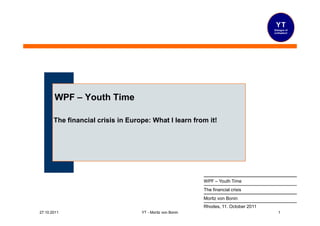 YT
                                                                                      Dialogue of
                                                                                      civilization!




       WPF – Youth Time

       The financial crisis in Europe: What I learn from it!




                                                           WPF – Youth Time
                                                           The financial crisis
                                                           Moritz von Bonin
                                                           Rhodes, 11. October 2011
27.10.2011                         YT - Moritz von Bonin                                 1
 
