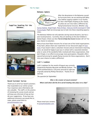 The Fly Paper                                                                      Page 2


                                             Bahamas Update

                                                                            After the devastation in the Bahamas caused
                                                                            by hurricane Irene, we are working with Baha-
                                                                            mas Habitat staging supplies in our facility
                                                                            for their relief flights heading to the islands.
                                                                            As pilots we can truly make a difference by
  Supplies heading for the                                                  flying humanitarian missions. Whether a Ba-
          Bahamas…                           hamas Habitat, Angel Flight, Pilots-N-Paws, Veterans Airlift Command or EAA
                                             Young Eagles flight we encourage you to look into these rewarding opportu-
                                             nities.
                                             The Bahamas Habitat not only operates during natural disasters, but has a
                                             year-round presence. Currently, they are working on the Zion Children’s
                                             Home Project. Check out their Fly-In & Help Out Event October 20th-23rd for
                                             your chance to volunteer.
                                             Many of you have flown missions for at least one of the listed organizations.
                                             If you have, please share your experience on our discussion page on Face-
                                             book. If you haven’t taken a volunteer mission and are interested in learning
                                             more, we would be happy to put you in contact with a seasoned volunteer
                                             pilot or some of the wonderful folks involved with these organizations. And
                                             don’t forget, in an effort to encourage more participation, Showalter offers
                                             special fuel pricing for people flying missions for these organizations. Don’t
                                             miss your chance to make a difference!

                                             Lodi’s Lowdown

                                             Lodi’s Lowdown for the month of August was correctly
                                             answered by Nicholas Musashe and Wendy Gorham. The
                                             1938 Lockheed Electra 12A Junior pictured at right was
                                             originally owned by Phillips Petroleum. Thanks for an-
                                             swering!
                                             The question for September:

                                                                Who is the creator of naval aviation?
Based Customer Survey
                                                 Where and when did the first aerial landing take place on a ship?
Thank you to all of our based customers
that responded to our online survey!
Your responses were informative and
very valuable. The staff is in the process
of reviewing the survey results and we
will keep you informed of how we han-
dle your suggestions. If you have any
additional comments you would like to
make, please email them to
                                             Please email your answers
jenny@showalter.com.
                                             to jenny@showalter.com.
 