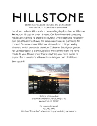 BOSTON· SAN FRANCISCO· NEW YORK CITY· SANTA MONICA
                HOUSTON· DALLAS· CORAL GABLES· WINTER PARK

Houston’s on Lake Killarney has been a flagship location for Hillstone
Restaurant Group for over 14 years. Our Family owned company
has always worked to create restaurants where genuine hospitality
and great food meet over the simple pleasures of gathering for
a meal. Our new name, Hillstone, derives from a Napa Valley
vineyard which produces premium Cabernet Sauvignon grapes.
For us it represents a continuation of the commitment we have
made to you. Please know that everything you have come to
expect from Houston’s will remain an integral part of Hillstone.
Bon appétit!




                          Hillstone is located at:
                   215 South Orlando Avenue/Hwy17-92
                           Winter Park, FL 32789

                           For reservations call:
                               407.740.4005
        Mention “Showalter” when reserving your dining experience.
 