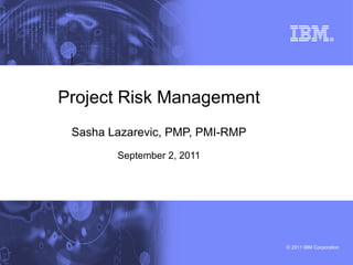 © 2011 IBM Corporation
Project Risk Management
Sasha Lazarevic, PMP, PMI-RMP
September 2, 2011
 