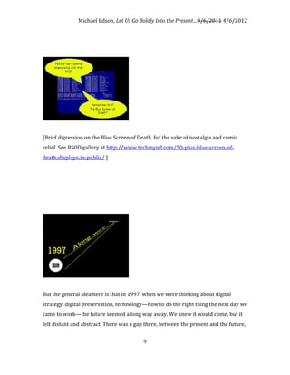 Michael Edson, Let Us Go Boldly Into the Present…9/6/2011 4/6/2012




[Brief digression on the Blue Screen of Death, for the sake of nostalgia and comic
relief. See BSOD gallery at http://www.techmynd.com/50-plus-blue-screen-of-
death-displays-in-public/ ]




But the general idea here is that in 1997, when we were thinking about digital
strategy, digital preservation, technology—how to do the right thing the next day we
came to work—the future seemed a long way away. We knew it would come, but it
felt distant and abstract. There was a gap there, between the present and the future,


                                          9
 