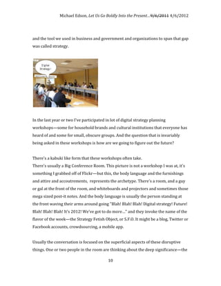 Michael Edson, Let Us Go Boldly Into the Present…9/6/2011 4/6/2012




and the tool we used in business and government and organizations to span that gap
was called strategy.




In the last year or two I've participated in lot of digital strategy planning
workshops—some for household brands and cultural institutions that everyone has
heard of and some for small, obscure groups. And the question that is invariably
being asked in these workshops is how are we going to figure out the future?


There's a kabuki like form that these workshops often take.
There's usually a Big Conference Room. This picture is not a workshop I was at, it's
something I grabbed off of Flickr—but this, the body language and the furnishings
and attire and accoutrements, represents the archetype. There's a room, and a guy
or gal at the front of the room, and whiteboards and projectors and sometimes those
mega sized post-it notes. And the body language is usually the person standing at
the front waving their arms around going "Blah! Blah! Blah! Digital strategy! Future!
Blah! Blah! Blah! It's 2012! We've got to do more…" and they invoke the name of the
flavor of the week—the Strategy Fetish Object, or S.F.O. It might be a blog, Twitter or
Facebook accounts, crowdsourcing, a mobile app.


Usually the conversation is focused on the superficial aspects of these disruptive
things. One or two people in the room are thinking about the deep significance—the

                                           10
 