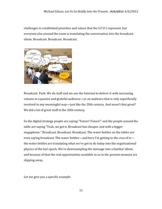 Michael Edson, Let Us Go Boldly Into the Present…9/6/2011 4/6/2012




challenges to established priorities and values that the S.F.O's represent, but
everyone else around the room is translating the conversation into the broadcast
idiom. Broadcast. Broadcast. Broadcast.




Broadcast. Push. We do stuff and we use the Internet to deliver it with increasing
volume at a passive and grateful audience—or an audience that is only superficially
involved in any meaningful way—just like the 20th century. And wasn't that great?
We did a lot of great stuff in the 20th century.


So the digital strategy people are saying "Future! Future!" and the people around the
table are saying "Yeah, we get it. Broadcast but cheaper and with a bigger
megaphone." Broadcast. Broadcast. Broadcast. The water bottles on the tables are
even saying broadcast. The water bottles—and here I'm getting to the crux of it—
the water bottles are translating what we've got to do today into the organizational
physics of the last epoch. We're downsampling the message into a familiar idiom,
and because of that the real opportunities available to us in the present moment are
slipping away.




Let me give you a specific example.



                                           11
 