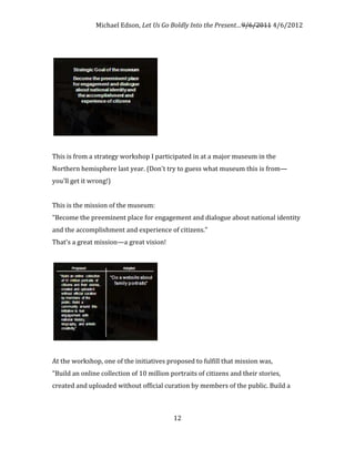 Michael Edson, Let Us Go Boldly Into the Present…9/6/2011 4/6/2012




This is from a strategy workshop I participated in at a major museum in the
Northern hemisphere last year. (Don't try to guess what museum this is from—
you'll get it wrong!)


This is the mission of the museum:
"Become the preeminent place for engagement and dialogue about national identity
and the accomplishment and experience of citizens."
That's a great mission—a great vision!




At the workshop, one of the initiatives proposed to fulfill that mission was,
"Build an online collection of 10 million portraits of citizens and their stories,
created and uploaded without official curation by members of the public. Build a



                                           12
 