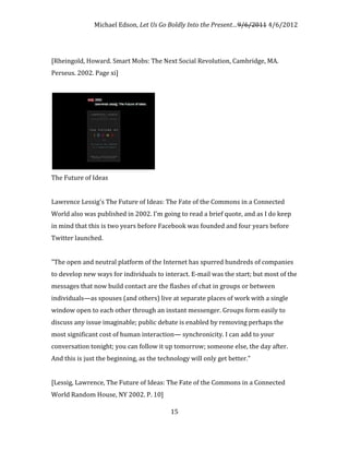 Michael Edson, Let Us Go Boldly Into the Present…9/6/2011 4/6/2012




[Rheingold, Howard. Smart Mobs: The Next Social Revolution, Cambridge, MA.
Perseus. 2002. Page xi]




The Future of Ideas


Lawrence Lessig's The Future of Ideas: The Fate of the Commons in a Connected
World also was published in 2002. I'm going to read a brief quote, and as I do keep
in mind that this is two years before Facebook was founded and four years before
Twitter launched.


"The open and neutral platform of the Internet has spurred hundreds of companies
to develop new ways for individuals to interact. E-mail was the start; but most of the
messages that now build contact are the flashes of chat in groups or between
individuals—as spouses (and others) live at separate places of work with a single
window open to each other through an instant messenger. Groups form easily to
discuss any issue imaginable; public debate is enabled by removing perhaps the
most significant cost of human interaction— synchronicity. I can add to your
conversation tonight; you can follow it up tomorrow; someone else, the day after.
And this is just the beginning, as the technology will only get better."


[Lessig, Lawrence, The Future of Ideas: The Fate of the Commons in a Connected
World Random House, NY 2002. P. 10]

                                           15
 