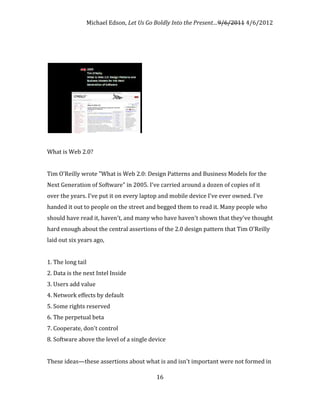Michael Edson, Let Us Go Boldly Into the Present…9/6/2011 4/6/2012




What is Web 2.0?


Tim O'Reilly wrote "What is Web 2.0: Design Patterns and Business Models for the
Next Generation of Software" in 2005. I've carried around a dozen of copies of it
over the years. I've put it on every laptop and mobile device I've ever owned. I've
handed it out to people on the street and begged them to read it. Many people who
should have read it, haven't, and many who have haven't shown that they've thought
hard enough about the central assertions of the 2.0 design pattern that Tim O'Reilly
laid out six years ago,


1. The long tail
2. Data is the next Intel Inside
3. Users add value
4. Network effects by default
5. Some rights reserved
6. The perpetual beta
7. Cooperate, don't control
8. Software above the level of a single device


These ideas—these assertions about what is and isn't important were not formed in

                                          16
 