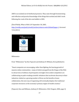 Michael Edson, Let Us Go Boldly Into the Present…9/6/2011 4/6/2012




2005 in an isolated act of intellectual prowess. They came through brainstorming
and reflection and practical knowledge of the things that worked and didn't work
following the crash of the dot-com bubble in 2001.


[Tim O'Reilly, What is Web 2.0? September 30, 2005.
http://oreilly.com/pub/a/web2/archive/what-is-web-20.html?page=1. Accessed
7/21/2011]




Wikinomics


From "Wikinomics" by Don Tapscott and Anthony D. Williams, first published in


"Smart companies are encouraging, rather than fighting, the heaving growth of
massive online communities—many of which emerged from the fringes of the Web
to attract tens of millions of participants overnight. Even ardent competitors are
collaborating on path-vreaking scientific initiatives that accelerate discovery in their
industries. Indeed as a growing number of firms see the benefits of mass
collaboration, this new way of organizing will eventually displace the traditional
corporate structures as the economy's primary engine of wealth creation."


[Tapscott, Don and Williams, Anthony D. Wikinomics. USA: Penguin, 2006. page 1]

                                          17
 