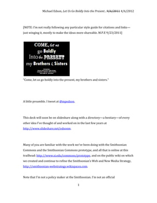Michael Edson, Let Us Go Boldly Into the Present…9/6/2011 4/6/2012




[NOTE: I'm not really following any particular style guide for citations and links—
just winging it, mostly to make the ideas more shareable. M.P.E 9/23/2011]




“Come, let us go boldly into the present, my brothers and sisters.”




A little preamble. I tweet at @mpedson.




This deck will soon be on slideshare along with a directory—a bestiary—of every
other idea I've thought of and worked on in the last few years at
http://www.slideshare.net/edsonm.




Many of you are familiar with the work we've been doing with the Smithsonian
Commons and the Smithsonian Commons prototype, and all that is online at this
trailhead: http://www.si.edu/commons/prototype, and on the public wiki on which
we created and continue to refine the Smithsonian’s Web and New Media Strategy,
http://smithsonian-webstrategy.wikispaces.com.


Note that I'm not a policy maker at the Smithsonian. I'm not an official

                                          1
 