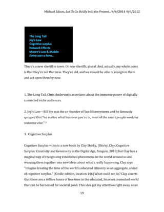 Michael Edson, Let Us Go Boldly Into the Present…9/6/2011 4/6/2012




There's a new sheriff in town. Or new sheriffs, plural. And, actually, my whole point
is that they're not that new. They're old, and we should be able to recognize them
and act upon them by now.




1. The Long Tail. Chris Anderson's assertions about the immense power of digitally
connected niche audiences.


2. Joy's Law—Bill Joy was the co-founder of Sun Microsystems and he famously
quipped that "no matter what business you're in, most of the smart people work for
someone else." 3


3. Cognitive Surplus


Cognitive Surplus—this is a new book by Clay Shirky, [Shirky, Clay, Cognitive
Surplus: Creativity and Generosity in the Digital Age, Penguin, 2010] but Clay has a
magical way of recognizing established phenomena in the world around us and
weaving them together into new ideas about what's really happening. Clay says
"Imagine treating the time of the world's educated citizenry as an aggregate, a kind
of cognitive surplus." [Kindle edition, location 146] What could we do? Clay asserts
that there are a trillion hours of free time in the educated, Internet connected world
that can be harnessed for societal good. This idea got my attention right away as an

                                          19
 