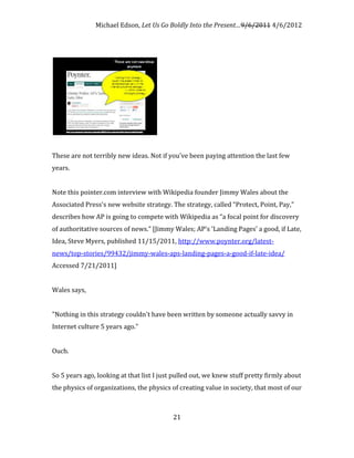 Michael Edson, Let Us Go Boldly Into the Present…9/6/2011 4/6/2012




These are not terribly new ideas. Not if you've been paying attention the last few
years.


Note this pointer.com interview with Wikipedia founder Jimmy Wales about the
Associated Press's new website strategy. The strategy, called “Protect, Point, Pay,"
describes how AP is going to compete with Wikipedia as “a focal point for discovery
of authoritative sources of news.” [Jimmy Wales; AP's 'Landing Pages' a good, if Late,
Idea, Steve Myers, published 11/15/2011, http://www.poynter.org/latest-
news/top-stories/99432/jimmy-wales-aps-landing-pages-a-good-if-late-idea/
Accessed 7/21/2011]


Wales says,


"Nothing in this strategy couldn't have been written by someone actually savvy in
Internet culture 5 years ago."


Ouch.


So 5 years ago, looking at that list I just pulled out, we knew stuff pretty firmly about
the physics of organizations, the physics of creating value in society, that most of our



                                           21
 