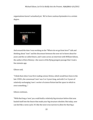 Michael Edson, Let Us Go Boldly Into the Present…9/6/2011 4/6/2012




organizations haven't actualized yet. We've been cautious bystanders to a certain
degree.




And around the time I was working on the "Where do we go from here?" talk and
thinking about "now" and the disconnect between the now we've know about for
years and the so-called future, and I came across an interview with William Gibson,
the author of Zero History—the source of the flying penguin passage that I read a
few minutes ago.


Gibson said,


"I think that when I was first reading science fiction, which would have been in the
late 1950’s, the consensual 'now' was 3 or 4 years long, and with 3 or 4 years of
relatively unchanging 'now' a writer of science fiction had the space in which to
erect something..."


Gibson continues,


"With that long a ‘now’ you could build a relatively big structure before that now
hauled itself into the future that made your big structure obsolete. But today, now
can feel like a news cycle. It’s like the now is too narrow to allow for that big a

                                           22
 