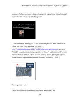 Michael Edson, Let Us Go Boldly Into the Present…9/6/2011 4/6/2012




construct. We have too many wildcards in play with regard to our future to casually
erect believable futures beyond a few years."




[ Transcribed from the blog post "Audio from last night's live event with William
Gibson and Cory." Cory Doctorow, 10/5/2011,
http://www.boingboing.net/2010/10/05/audio-from-last-nigh.html, accessed
7/21/2011. Another important perspective on Gibson's relationship with 'now' is
Network Realism: William Gibson and new forms of Fiction, 10/25/2010, James
Bridle, booktwo.org/notebook/network-realism/, accessed 7/21/2011]




The penguins are real.


Poking around a little more I found out that the penguins are real.

                                         23
 