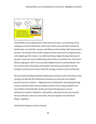 Michael Edson, Let Us Go Boldly Into the Present…9/6/2011 4/6/2012




I’m probably on this stage because of the work we’ve done—me with many of my
colleagues across the Institution, some of you in this room and others outside the
Smithsonian—on what the “increase and diffusion of knowledge” (the Smithsonian’s
mission—the mission of the world’s largest museum and research complex) means
in the digital age. We created—we called into being a digital strategy that many of
you have read and it says sensible things about what we should do now. It has three
themes, eight goals, and 54 concrete, plain English tactical recommendations. You
can read it in about 20 minutes on the public wiki that was the platform for the
strategy creation process and on which the strategy continues to live and breathe.


We positioned something called the Smithsonian Commons as the centerpiece of the
strategy. We describe the Smithsonian Commons as a new part of our digital
presence (not just “website”—‘digital presence’) dedicated to stimulating learning,
creation, and innovation (not just doing it ourselves, but creating a platform, the
preconditions, that help other people get it done) through open access to
Smithsonian research, collections, communities, and expertise (not just research,
not just collections. Not just communities. Not just expertise, but all of these
things—together).


And all those things are lovely and great.


                                             26
 