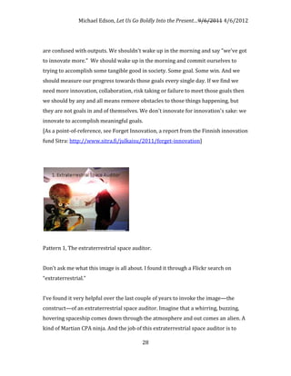 Michael Edson, Let Us Go Boldly Into the Present…9/6/2011 4/6/2012




are confused with outputs. We shouldn't wake up in the morning and say "we've got
to innovate more." We should wake up in the morning and commit ourselves to
trying to accomplish some tangible good in society. Some goal. Some win. And we
should measure our progress towards those goals every single day. If we find we
need more innovation, collaboration, risk taking or failure to meet those goals then
we should by any and all means remove obstacles to those things happening, but
they are not goals in and of themselves. We don't innovate for innovation's sake: we
innovate to accomplish meaningful goals.
[As a point-of-reference, see Forget Innovation, a report from the Finnish innovation
fund Sitra: http://www.sitra.fi/julkaisu/2011/forget-innovation]




Pattern 1, The extraterrestrial space auditor.


Don’t ask me what this image is all about. I found it through a Flickr search on
“extraterrestrial.”


I’ve found it very helpful over the last couple of years to invoke the image—the
construct—of an extraterrestrial space auditor. Imagine that a whirring, buzzing,
hovering spaceship comes down through the atmosphere and out comes an alien. A
kind of Martian CPA ninja. And the job of this extraterrestrial space auditor is to

                                          28
 