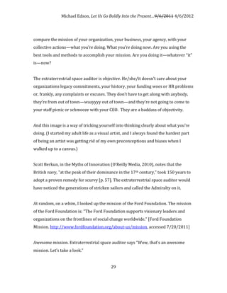 Michael Edson, Let Us Go Boldly Into the Present…9/6/2011 4/6/2012




compare the mission of your organization, your business, your agency, with your
collective actions—what you’re doing. What you’re doing now. Are you using the
best tools and methods to accomplish your mission. Are you doing it—whatever “it”
is—now?


The extraterrestrial space auditor is objective. He/she/it doesn’t care about your
organizations legacy commitments, your history, your funding woes or HR problems
or, frankly, any complaints or excuses. They don’t have to get along with anybody,
they’re from out of town—waayyyy out of town—and they’re not going to come to
your staff picnic or schmooze with your CEO. They are a baddass of objectivity.


And this image is a way of tricking yourself into thinking clearly about what you’re
doing. (I started my adult life as a visual artist, and I always found the hardest part
of being an artist was getting rid of my own preconceptions and biases when I
walked up to a canvas.)


Scott Berkun, in the Myths of Innovation (O'Reilly Media, 2010), notes that the
British navy, "at the peak of their dominance in the 17th century," took 150 years to
adopt a proven remedy for scurvy [p. 57]. The extraterrestrial space auditor would
have noticed the generations of stricken sailors and called the Admiralty on it.


At random, on a whim, I looked up the mission of the Ford Foundation. The mission
of the Ford Foundation is: “The Ford Foundation supports visionary leaders and
organizations on the frontlines of social change worldwide.” [Ford Foundation
Mission. http://www.fordfoundation.org/about-us/mission, accessed 7/20/2011]


Awesome mission. Extraterrestrial space auditor says “Wow, that’s an awesome
mission. Let’s take a look.”


                                           29
 