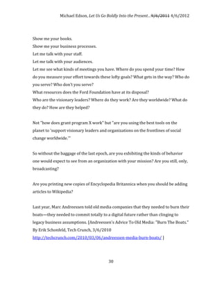 Michael Edson, Let Us Go Boldly Into the Present…9/6/2011 4/6/2012




Show me your books.
Show me your business processes.
Let me talk with your staff.
Let me talk with your audiences.
Let me see what kinds of meetings you have. Where do you spend your time? How
do you measure your effort towards these lofty goals? What gets in the way? Who do
you serve? Who don’t you serve?
What resources does the Ford Foundation have at its disposal?
Who are the visionary leaders? Where do they work? Are they worldwide? What do
they do? How are they helped?


Not "how does grant program X work" but "are you using the best tools on the
planet to 'support visionary leaders and organizations on the frontlines of social
change worldwide.'"


So without the baggage of the last epoch, are you exhibiting the kinds of behavior
one would expect to see from an organization with your mission? Are you still, only,
broadcasting?


Are you printing new copies of Encyclopedia Britannica when you should be adding
articles to Wikipedia?


Last year, Marc Andreessen told old media companies that they needed to burn their
boats—they needed to commit totally to a digital future rather than clinging to
legacy business assumptions. [Andreessen's Advice To Old Media: "Burn The Boats."
By Erik Schonfeld, Tech Crunch, 3/6/2010
http://techcrunch.com/2010/03/06/andreessen-media-burn-boats/ ]




                                         30
 