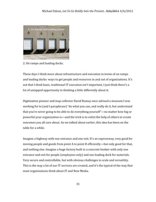 Michael Edson, Let Us Go Boldly Into the Present…9/6/2011 4/6/2012




2. On ramps and loading docks.


These days I think more about infrastructure and execution in terms of on ramps
and loading docks: ways to get people and resources in and out of organizations. It's
not that I think basic, traditional IT execution isn't important, I just think there's a
lot of untapped opportunity in thinking a little differently about it.


Digitization pioneer and map collector David Rumsy once advised a museum I was
working for to (and I paraphrase) “do what you can, and really do it, but understand
that you’re never going to be able to do everything yourself”—no matter how big or
powerful your organization is—and the trick is to enlist the help of others to create
outcomes you all care about. As we talked about earlier, this idea has been on the
table for a while.


Imagine a highway with one entrance and one exit. It's an expressway, very good for
moving people and goods from point A to point B efficiently—but only good for that,
and nothing else. Imagine a huge factory built in a concrete bunker with only one
entrance and exit for people (employees only) and one loading dock for materials.
Very secure and controllable, but with obvious challenges to scale and versatility.
This is the way a lot of our IT services are created, and it's the typical of the way that
most organizations think about IT and New Media.



                                            31
 