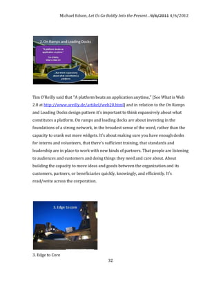 Michael Edson, Let Us Go Boldly Into the Present…9/6/2011 4/6/2012




Tim O'Reilly said that "A platform beats an application anytime," [See What is Web
2.0 at http://www.oreilly.de/artikel/web20.html] and in relation to the On Ramps
and Loading Docks design pattern it's important to think expansively about what
constitutes a platform. On ramps and loading docks are about investing in the
foundations of a strong network, in the broadest sense of the word, rather than the
capacity to crank out more widgets. It's about making sure you have enough desks
for interns and volunteers, that there's sufficient training, that standards and
leadership are in place to work with new kinds of partners. That people are listening
to audiences and customers and doing things they need and care about. About
building the capacity to move ideas and goods between the organization and its
customers, partners, or beneficiaries quickly, knowingly, and efficiently. It's
read/write across the corporation.




3. Edge to Core
                                          32
 