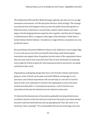 Michael Edson, Let Us Go Boldly Into the Present…9/6/2011 4/6/2012




The Smithsonian Web and New Media Strategy explicitly says that we’re in an edge
innovation environment—it’s like the prime directive of the strategy.4 The strategy
says that the best work happens when you have the public (from third graders to
Nobel laureates), collections or research data, subject matter experts, and some
degree of technology/production expertise close together. And that doesn’t happen
in administrative offices, it happens at the edges of the Institution. Think about a
border habitat. Border habitats—boundaries or edges between ecosystems are very
productive places.


But, just letting a thousand wildflowers bloom in the wilderness is not enough. Edge
to core is the process by which you identify interesting, small, bootstrapped
innovations and support them, bring them into the center of the organization where
they can scale, and so your innovators don’t have to bear the burden of sustaining
every single bit of their projects for time immemorial and so newcomers can adopt
and build on their work.


Organizations undergoing change often have a lot of small, isolated, experiments
going on, some of which can be quite successful. Without strong edge-to-core
processes, each of those experiments will succeed only as a one-off. It's hard for
them to scale or be replicated, it's hard for the organization to learn from what
worked and what didn't—to develop best practices—and it's hard for new
innovations to become the infrastructure for whatever comes next.


To illustrate this phenomenon of innovations gradually becoming infrastructure,
Lee Rainie, Director of the Pew Internet in American Life project, has observed that
you don't walk into hotel ballroom and say (paraphrased) "Hey, this room is 'on
electricity. That's amazing!'"5 It's unremarkable because the technology, once new,


                                          33
 