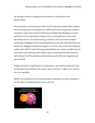 Michael Edson, Let Us Go Boldly Into the Present…9/6/2011 4/6/2012




has through a variety of change processes become a reliable part of our
infrastructure.


New innovations can become part of the core IT stack quite quickly. When I helped
start the Smithsonian's first blog back in 2005 I had to write long memos and go to
meetings to argue about why the Smithsonian needed a blog. Blogging was novel
and new to us but I argued that a blog was just a serial publication with certain
conventions about voice and formatting, and that in a few years time everyone
would expect blogging to be an unremarkable facet of the web. Like hyperlinks and
bookmarks, blogging would go from edge to core, from exotic and hard to being just
another part of the IT stack. We long ago decided that our curators wouldn't have to
shovel their own coal to heat their offices, that we would provide them with heat
and computers and fax machines and electricity as part of the core organizational
services stack.


If edge innovation is happening in an organization—and with free and easy IT and
social media tools available in the cloud, it almost always is—edge to core needs to
be a core capability.


[NOTE: I've included two #4's in this document. Sometimes I use one: sometimes I
use the other. I'll mark them below as 4.1 and 4.2]




                                          34
 