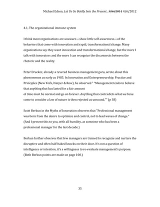 Michael Edson, Let Us Go Boldly Into the Present…9/6/2011 4/6/2012




4.1, The organizational immune system


I think most organizations are unaware—show little self-awareness—of the
behaviors that come with innovation and rapid, transformational change. Many
organizations say they want innovation and transformational change, but the more I
talk with innovators and the more I can recognize the disconnects between the
rhetoric and the reality.


Peter Drucker, already a revered business management guru, wrote about this
phenomenon as early as 1985. In Innovation and Entrepreneurship: Practice and
Principles (New York, Harper & Row), he observed " “Management tends to believe
that anything that has lasted for a fair amount
of time must be normal and go on forever. Anything that contradicts what we have
come to consider a law of nature is then rejected as unsound.”" (p 38)


Scott Berkun in the Myths of Innovation observes that "Professional management
was born from the desire to optimize and control, not to lead waves of change."
(And I present this to you, with all humility, as someone who has been a
professional manager for the last decade.)


Berkun further observes that few managers are trained to recognize and nurture the
disruptive and often half-baked knocks on their door. It’s not a question of
intelligence or intention, it’s a willingness to re-evaluate management’s purpose.
(Both Berkun points are made on page 100.)




                                          35
 