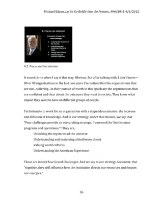 Michael Edson, Let Us Go Boldly Into the Present…9/6/2011 4/6/2012




4.2. Focus on the mission


It sounds trite when I say it that way. Obvious. But after talking with, I don't know—
80 or 90 organizations in the last two years I've noticed that the organizations that
are not…suffering…in their pursuit of worth in this epoch are the organizations that
are confident and clear about the outcomes they want in society. They know what
impact they want to have on different groups of people.


I'm fortunate to work for an organization with a stupendous mission: the increase
and diffusion of knowledge. And in our strategy, under this mission, we say that
"Four challenges provide an overarching strategic framework for Smithsonian
programs and operations."6 They are,
       Unlocking the mysteries of the universe
       Understanding and sustaining a biodiverse planet
       Valuing world cultures
       Understanding the American Experience


These are indeed four Grand Challenges. And we say in our strategy document, that
"together, they will influence how the Institution directs our resources and focuses
our energies."




                                          36
 