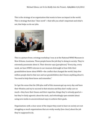 Michael Edson, Let Us Go Boldly Into the Present…9/6/2011 4/6/2012




This is the strategy of an organization that wants to have an impact in the world.
This is strategy that does "does work"—that tells you what's important and what's
not, that helps us do our jobs.




This is a picture from a strategy workshop I was at at the National WWII Museum in
New Orleans, Louisiana. Those people know the job they're doing in society. They're
extremely passionate about it. Their director says (paraphrase) "Every day, every
week, we have WWII veterans in our museum distraught at how little their
grandchildren know about WWII—the conflict that changed the world. Sixty-five
million people died in that war and our grandchildren don't know anything about it.
You need to help them know and remember."


So I get the sense that the 200-plus staff of this museum get up every day and have
their Weaties and try to succeed in that mission and they don't really care so
much—they have their biases and their expertise, things they're already good at—
but they're fairly agnostic about the tools, and refreshingly open minded about
using new media in unconventional ways to achieve their goals.


Organizations with a clear sense of the impact they want to have on society are not
struggling as much organizations that are wishy-washy (less clear) about the job
they're supposed to do.

                                         37
 