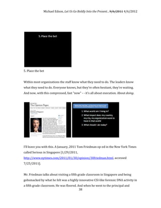 Michael Edson, Let Us Go Boldly Into the Present…9/6/2011 4/6/2012




5. Place the bet


Within most organizations the staff know what they need to do. The leaders know
what they need to do. Everyone knows, but they're often hesitant, they're waiting.
And now, with this compressed, fast "now" - - it's all about execution. About doing.




I'll leave you with this. A January, 2011 Tom Friedman op-ed in the New York Times
called Serious in Singapore [1/29/2011,
http://www.nytimes.com/2011/01/30/opinion/30friedman.html, accessed
7/25/2011].


Mr. Friedman talks about visiting a fifth grade classroom in Singapore and being
gobsmacked by what he felt was a highly innovative CSI-like forensic DNA activity in
a fifth grade classroom. He was floored. And when he went to the principal and
                                          38
 