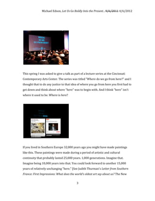 Michael Edson, Let Us Go Boldly Into the Present…9/6/2011 4/6/2012




This spring I was asked to give a talk as part of a lecture series at the Cincinnati
Contemporary Arts Center. The series was titled "Where do we go from here?" and I
thought that to do any justice to that idea of where you go from here you first had to
get down and think about where "here" was to begin with. And I think "here" isn't
where it used to be. Where is here?




If you lived in Southern Europe 32,000 years ago you might have made paintings
like this. These paintings were made during a period of artistic and cultural
continuity that probably lasted 25,000 years. 1,000 generations. Imagine that.
Imagine being 10,000 years into that. You could look forward to another 15,000
years of relatively unchanging "here." [See Judith Thurman's Letter from Southern
France: First Impressions: What does the world's oldest art say about us? The New

                                            3
 