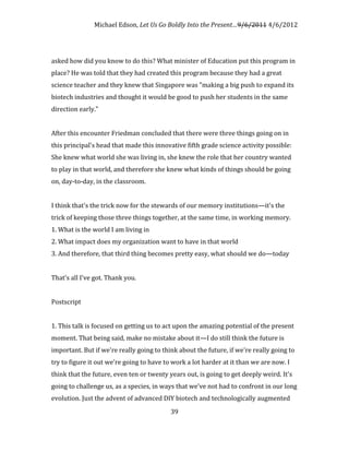 Michael Edson, Let Us Go Boldly Into the Present…9/6/2011 4/6/2012




asked how did you know to do this? What minister of Education put this program in
place? He was told that they had created this program because they had a great
science teacher and they knew that Singapore was "making a big push to expand its
biotech industries and thought it would be good to push her students in the same
direction early."


After this encounter Friedman concluded that there were three things going on in
this principal's head that made this innovative fifth grade science activity possible:
She knew what world she was living in, she knew the role that her country wanted
to play in that world, and therefore she knew what kinds of things should be going
on, day-to-day, in the classroom.


I think that's the trick now for the stewards of our memory institutions—it's the
trick of keeping those three things together, at the same time, in working memory.
1. What is the world I am living in
2. What impact does my organization want to have in that world
3. And therefore, that third thing becomes pretty easy, what should we do—today


That's all I've got. Thank you.


Postscript


1. This talk is focused on getting us to act upon the amazing potential of the present
moment. That being said, make no mistake about it—I do still think the future is
important. But if we're really going to think about the future, if we're really going to
try to figure it out we're going to have to work a lot harder at it than we are now. I
think that the future, even ten or twenty years out, is going to get deeply weird. It's
going to challenge us, as a species, in ways that we've not had to confront in our long
evolution. Just the advent of advanced DIY biotech and technologically augmented
                                           39
 