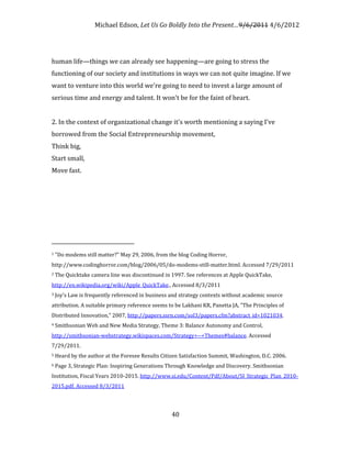 Michael Edson, Let Us Go Boldly Into the Present…9/6/2011 4/6/2012




human life—things we can already see happening—are going to stress the
functioning of our society and institutions in ways we can not quite imagine. If we
want to venture into this world we're going to need to invest a large amount of
serious time and energy and talent. It won't be for the faint of heart.


2. In the context of organizational change it's worth mentioning a saying I've
borrowed from the Social Entrepreneurship movement,
Think big,
Start small,
Move fast.




1   "Do modems still matter?" May 29, 2006, from the blog Coding Horror,
http://www.codinghorror.com/blog/2006/05/do-modems-still-matter.html. Accessed 7/29/2011
2   The Quicktake camera line was discontinued in 1997. See references at Apple QuickTake,
http://en.wikipedia.org/wiki/Apple_QuickTake., Accessed 8/3/2011
3   Joy's Law is frequently referenced in business and strategy contexts without academic source
attribution. A suitable primary reference seems to be Lakhani KR, Panetta JA, "The Principles of
Distributed Innovation," 2007, http://papers.ssrn.com/sol3/papers.cfm?abstract_id=1021034.
4   Smithsonian Web and New Media Strategy, Theme 3: Balance Autonomy and Control,
http://smithsonian-webstrategy.wikispaces.com/Strategy+--+Themes#balance. Accessed
7/29/2011.
5   Heard by the author at the Foresee Results Citizen Satisfaction Summit, Washington, D.C. 2006.
6   Page 3, Strategic Plan: Inspiring Generations Through Knowledge and Discovery. Smithsonian
Institution, Fiscal Years 2010-2015. http://www.si.edu/Content/Pdf/About/SI_Strategic_Plan_2010-
2015.pdf. Accessed 8/3/2011




                                                   40
 