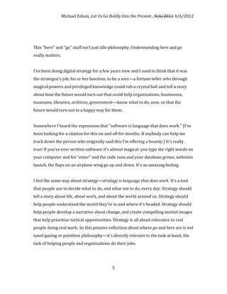 Michael Edson, Let Us Go Boldly Into the Present…9/6/2011 4/6/2012




This "here" and "go" stuff isn't just idle philosophy. Understanding here and go
really matters.


I've been doing digital strategy for a few years now and I used to think that it was
the strategist's job, his or her function, to be a seer—a fortune teller who through
magical powers and privileged knowledge could rub a crystal ball and tell a story
about how the future would turn out that could help organizations, businesses,
museums, libraries, archives, government—know what to do, now, so that the
future would turn out in a happy way for them.


Somewhere I heard the expression that "software is language that does work." (I’ve
been looking for a citation for this on and off for months. If anybody can help me
track down the person who originally said this I’m offering a bounty.) It's really
true! If you've ever written software it's almost magical: you type the right words on
your computer and hit "enter" and the code runs and your database grows, websites
launch, the flaps on an airplane wing go up and down. It's an amazing feeling.


I feel the same way about strategy—strategy is language that does work. It's a tool
that people use to decide what to do, and what not to do, every day. Strategy should
tell a story about life, about work, and about the world around us. Strategy should
help people understand the world they're in and where it’s headed. Strategy should
help people develop a narrative about change, and create compelling mental images
that help prioritize tactical opportunities. Strategy is all about relevance to real
people doing real work. So this pensive reflection about where go and here are is not
navel gazing or pointless philosophy—it's directly relevant to the task at hand, the
task of helping people and organizations do their jobs.




                                            5
 
