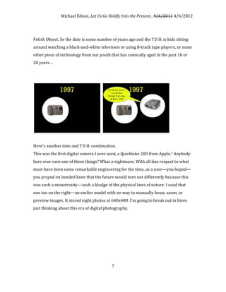 Michael Edson, Let Us Go Boldly Into the Present…9/6/2011 4/6/2012




Fetish Object. So the date is some number of years ago and the T.F.O. is kids sitting
around watching a black-and-white television or using 8-track tape players, or some
other piece of technology from our youth that has comically aged in the past 10 or
20 years…




Here's another date and T.F.O. combination.
This was the first digital camera I ever used, a Quicktake 200 from Apple.2 Anybody
here ever own one of these things? What a nightmare. With all due respect to what
must have been some remarkable engineering for the time, as a user—you hoped—
you prayed on bended knee that the future would turn out differently because this
was such a monstrosity—such a kludge of the physical laws of nature. I used that
one too on the right—an earlier model with no way to manually focus, zoom, or
preview images. It stored eight photos at 640x480. I'm going to break out in hives
just thinking about this era of digital photography.




                                           7
 