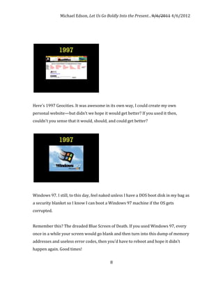 Michael Edson, Let Us Go Boldly Into the Present…9/6/2011 4/6/2012




Here's 1997 Geocities. It was awesome in its own way, I could create my own
personal website—but didn't we hope it would get better? If you used it then,
couldn't you sense that it would, should, and could get better?




Windows 97. I still, to this day, feel naked unless I have a DOS boot disk in my bag as
a security blanket so I know I can boot a Windows 97 machine if the OS gets
corrupted.


Remember this? The dreaded Blue Screen of Death. If you used Windows 97, every
once in a while your screen would go blank and then turn into this dump of memory
addresses and useless error codes, then you'd have to reboot and hope it didn't
happen again. Good times!


                                           8
 