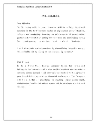 Hindustan Petroleum Corporation Limited
WE BELIEVE
Our Mission
"HPCL, along with its joint ventures, will be a fully integrated
company in the hydrocarbons sector of exploration and production,
refining and marketing; focusing on enhancement of productivity,
quality and profitability; caring for customers and employees; caring
for environment protection and cultural heritage.
It will also attain scale dimensions by diversifying into other energy
related fields and by taking up transnational operations."
Our Vision
To be a World Class Energy Company known for caring and
delighting the customers with high quality products and innovative
services across domestic and international markets with aggressive
growth and delivering superior financial performance. The Company
will be a model of excellence in meeting social commitment,
environment, health and safety norms and in employee welfare and
relations
11
 