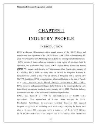 Hindustan Petroleum Corporation Limited
CHAPTER-1CHAPTER-1
INDUSTRY PROFILEINDUSTRY PROFILE
INTRODUCTION
HPCL is a Fortune 500 company, with an annual turnover of Rs. 1,08,599 Crores and
sales/income from operations of Rs 1,14,889 Crores (US$ 25,306 Millions) during FY
2009-10, having about 20% Marketing share in India and a strong market infrastructure.
HPCL operates 2 major refineries producing a wide variety of petroleum fuels &
specialties, one in Mumbai (West Coast) of 6.5 Million Metric Tonnes Per Annum
(MMTPA) capacity and the other in Vishakapatnam, (East Coast) with a capacity of
8.3 MMTPA. HPCL holds an equity stake of 16.95% in Mangalore Refinery &
Petrochemicals Limited, a state-of-the-art refinery at Mangalore with a capacity of 9
MMTPA. In addition, HPCL is constructing a refinery at Bhatinda, in the state of Punjab,
as a Joint venture with Mittal Energy Investments Pte. Ltd.
HPCL also owns and operates the largest Lube Refinery in the country producing Lube
Base Oils of international standards, with a capacity of 335 TMT. This Lube Refinery
accounts for over 40% of the India's total Lube Base Oil production.
HPCL was formed in 1974 on nationalization of ESSO India
operations. The operations of Caltex were merged in 1976.
Hindustan Petroleum Corporation Limited today is the second
largest integrated oil refining and marketing company in India and
also a fortune 500 company with a turnover of Rs.646.89 billion
(US$ 14,709 Millions). The Corporation has already been identified
12
 