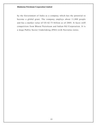 Hindustan Petroleum Corporation Limited
by the Government of India as a company which has the potential to
become a global giant. The company employs about 11,088 people
and has a market value of US $2.73 billion as of 2005. It faces stiff
competition from Bharat Petroleum and Indian Oil Corporation. It is
a mega Public Sector Undertaking (PSU) with Navratna status.
13
 