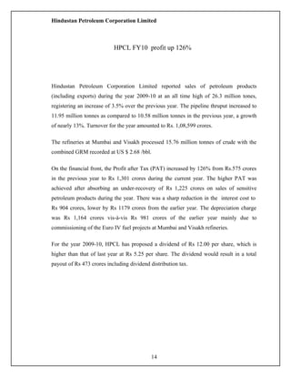 Hindustan Petroleum Corporation Limited
Hindustan Petroleum Corporation Limited reported sales of petroleum products
(including exports) during the year 2009-10 at an all time high of 26.3 million tones,
registering an increase of 3.5% over the previous year. The pipeline thruput increased to
11.95 million tonnes as compared to 10.58 million tonnes in the previous year, a growth
of nearly 13%. Turnover for the year amounted to Rs. 1,08,599 crores.
The refineries at Mumbai and Visakh processed 15.76 million tonnes of crude with the
combined GRM recorded at US $ 2.68 /bbl.
On the financial front, the Profit after Tax (PAT) increased by 126% from Rs.575 crores
in the previous year to Rs 1,301 crores during the current year. The higher PAT was
achieved after absorbing an under-recovery of Rs 1,225 crores on sales of sensitive
petroleum products during the year. There was a sharp reduction in the interest cost to
Rs 904 crores, lower by Rs 1179 crores from the earlier year. The depreciation charge
was Rs 1,164 crores vis-à-vis Rs 981 crores of the earlier year mainly due to
commissioning of the Euro IV fuel projects at Mumbai and Visakh refineries.
For the year 2009-10, HPCL has proposed a dividend of Rs 12.00 per share, which is
higher than that of last year at Rs 5.25 per share. The dividend would result in a total
payout of Rs 473 crores including dividend distribution tax.
HPCL FY10 profit up 126%
14
 