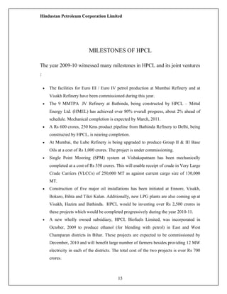 Hindustan Petroleum Corporation Limited
MILESTONES OF HPCL
The year 2009-10 witnessed many milestones in HPCL and its joint ventures
:
• The facilities for Euro III / Euro IV petrol production at Mumbai Refinery and at
Visakh Refinery have been commissioned during this year.
• The 9 MMTPA JV Refinery at Bathinda, being constructed by HPCL – Mittal
Energy Ltd. (HMEL) has achieved over 80% overall progress, about 2% ahead of
schedule. Mechanical completion is expected by March, 2011.
• A Rs 600 crores, 250 Kms product pipeline from Bathinda Refinery to Delhi, being
constructed by HPCL, is nearing completion.
• At Mumbai, the Lube Refinery is being upgraded to produce Group II & III Base
Oils at a cost of Rs 1,000 crores. The project is under commissioning.
• Single Point Mooring (SPM) system at Vishakapatnam has been mechanically
completed at a cost of Rs 550 crores. This will enable receipt of crude in Very Large
Crude Carriers (VLCCs) of 250,000 MT as against current cargo size of 130,000
MT.
• Construction of five major oil installations has been initiated at Ennore, Visakh,
Bokaro, Bihta and Tikri Kalan. Additionally, new LPG plants are also coming up at
Visakh, Hazira and Bathinda. HPCL would be investing over Rs 2,500 crores in
these projects which would be completed progressively during the year 2010-11.
• A new wholly owned subsidiary, HPCL Biofuels Limited, was incorporated in
October, 2009 to produce ethanol (for blending with petrol) in East and West
Champaran districts in Bihar. These projects are expected to be commissioned by
December, 2010 and will benefit large number of farmers besides providing 12 MW
electricity in each of the districts. The total cost of the two projects is over Rs 700
crores.
15
 