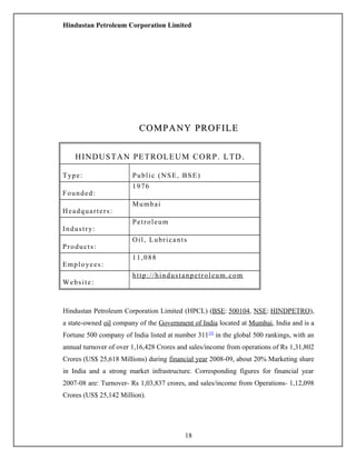 Hindustan Petroleum Corporation Limited
COMPANY PROFILECOMPANY PROFILE
HINDUSTAN PETROLEUM CORP. LTD.
Type: Public (NSE, BSE)
Founded:
1976
Headquarters:
Mumbai
Industry:
Petroleum
Products:
Oil, Lubricants
Employees:
11,088
Website:
http://hindustanpetroleum.com
Hindustan Petroleum Corporation Limited (HPCL) (BSE: 500104, NSE: HINDPETRO),
a state-owned oil company of the Government of India located at Mumbai, India and is a
Fortune 500 company of India listed at number 311[3]
in the global 500 rankings, with an
annual turnover of over 1,16,428 Crores and sales/income from operations of Rs 1,31,802
Crores (US$ 25,618 Millions) during financial year 2008-09, about 20% Marketing share
in India and a strong market infrastructure. Corresponding figures for financial year
2007-08 are: Turnover- Rs 1,03,837 crores, and sales/income from Operations- 1,12,098
Crores (US$ 25,142 Million).
18
 