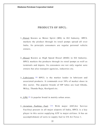 Hindustan Petroleum Corporation Limited
PRODUCTS OF HPCL:
1. Petrol Known as Motor Spirit (MS) in Oil Industry. HPCL
markets the product through its retail pumps spread all over
India. Its principle consumers are regular personal vehicle
owners.
2. Diesel Known as High Speed Diesel (HSD) in Oil Industry.
HPCL markets the products through its retail pumps as well as
terminals and depots. Its consumers are not only regular auto
owners but also transport agencies, industries etc.
3. Lubricants [ 8 ]
HPCL is the market leader in lubricant and
associated products. It commands over 30% of market share in
this sector. The popular brands of HP lubes are Laal Ghoda,
Milcy, Thanda Raja, Koolgard etc.
4. LPG [ 9 ]
A popular brand in mainly urban areas.
5. Aviation Turbine Fuel [ 1 0 ]
With major ASF(Air Service
Facility) present in all major airports of India, HPCL is a key
player in this sector supplying ATF to major airlines. It has an
accomplishment of sorts to supply fuel to US Air Force 1.
22
 